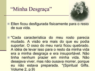 “Minha Desgraça”
 Ellen ficou desfigurada fisicamente para o resto
de sua vida.
 "Cada característica do meu rosto parecia
mudado. A visão era mais do que eu podia
suportar. O osso do meu nariz ficou quebrado.
A idéia de levar isso para o resto da minha vida
era a minha desgraça e era insuportável. Não
tinha nenhum prazer em minha vida. Não
desejava viver, mas não ousava morrer, porque
eu não estava preparada. "(Spiritual Gifts.
Volume 2, p.9)
 