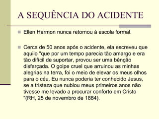 A SEQUÊNCIA DO ACIDENTE
 Ellen Harmon nunca retornou à escola formal.
 Cerca de 50 anos após o acidente, ela escreveu que
aquilo "que por um tempo parecia tão amargo e era
tão difícil de suportar, provou ser uma bênção
disfarçada. O golpe cruel que arruinou as minhas
alegrias na terra, foi o meio de elevar os meus olhos
para o céu. Eu nunca poderia ter conhecido Jesus,
se a tristeza que nublou meus primeiros anos não
tivesse me levado a procurar conforto em Cristo
"(RH, 25 de novembro de 1884).
 
