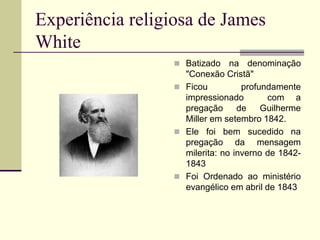 Experiência religiosa de James
White
 Batizado na denominação
"Conexão Cristã"
 Ficou profundamente
impressionado com a
pregação de Guilherme
Miller em setembro 1842.
 Ele foi bem sucedido na
pregação da mensagem
milerita: no inverno de 1842-
1843
 Foi Ordenado ao ministério
evangélico em abril de 1843
 