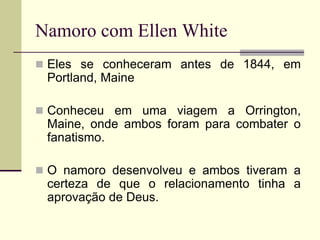 Namoro com Ellen White
 Eles se conheceram antes de 1844, em
Portland, Maine
 Conheceu em uma viagem a Orrington,
Maine, onde ambos foram para combater o
fanatismo.
 O namoro desenvolveu e ambos tiveram a
certeza de que o relacionamento tinha a
aprovação de Deus.
 