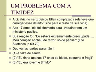 UM PROBLEMA COM A
TIMIDEZ
 A cicatriz no nariz deixou Ellen complexada (ela teve que
carregar esse defeito físico para o resto de sua vida).
 Aos 17 anos, ela foi chamada para trabalhar em um
ministério público.
 Sua reação foi: "Eu estava extremamente preocupada ....
Meu coração encheu de terror só de pensar" (Life
Sketches, p.69-70).
 Deu várias razões para não ir:
 (1) A falta de saúde
 (2) "Eu tinha apenas 17 anos de idade, pequeno e frágil"
 (3) "Eu era jovem e tímido"
 