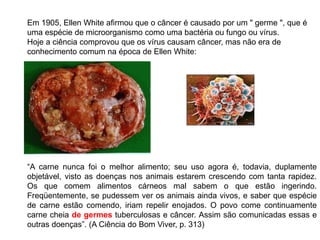 Em 1905, Ellen White afirmou que o câncer é causado por um " germe ", que é
uma espécie de microorganismo como uma bactéria ou fungo ou vírus.
Hoje a ciência comprovou que os vírus causam câncer, mas não era de
conhecimento comum na época de Ellen White:
“A carne nunca foi o melhor alimento; seu uso agora é, todavia, duplamente
objetável, visto as doenças nos animais estarem crescendo com tanta rapidez.
Os que comem alimentos cárneos mal sabem o que estão ingerindo.
Freqüentemente, se pudessem ver os animais ainda vivos, e saber que espécie
de carne estão comendo, iriam repelir enojados. O povo come continuamente
carne cheia de germes tuberculosas e câncer. Assim são comunicadas essas e
outras doenças”. (A Ciência do Bom Viver, p. 313)
 