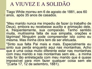 A VIUVEZ E A SOLIDÃO
Tiago White morreu em 6 de agosto de 1881, aos 60
anos, após 35 anos de casados.
“Meu marido nunca me impediu de fazer (o trabalho de
Deus), embora eu recebesse auxílio e animação dele,
e, freqüentemente, sua compaixão. Tenho sentido
muita, muitíssima falta de sua simpatia, orações e
lágrimas! Ninguém pode compreender isto como eu
mesma. Mas minha obra tem de ser efetuada.
"Sinto sua falta Pai mais e mais. Especialmente eu
sinto sua perda enquanto aqui nas montanhas. Acho
que é uma coisa muito diferente estar nas montanhas
com meu marido e nas montanhas sem ele... a minha
vida foi tão entrelaçada com meu marido que é quase
impossível para mim fazer qualquer coisa sem ele
"(Carta 17, 12 de setembro, 1881).
 