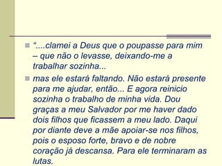  “....clamei a Deus que o poupasse para mim
– que não o levasse, deixando-me a
trabalhar sozinha...
 mas ele estará faltando. Não estará presente
para me ajudar, então... E agora reinicio
sozinha o trabalho de minha vida. Dou
graças a meu Salvador por me haver dado
dois filhos que ficassem a meu lado. Daqui
por diante deve a mãe apoiar-se nos filhos,
pois o esposo forte, bravo e de nobre
coração já descansa. Para ele terminaram as
lutas.
 
