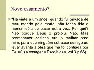 Novo casamento?
 “Há vinte e um anos, quando fui privada de
meu marido pela morte, não tenho tido a
menor idéia de casar outra vez. Por quê?
Não porque Deus o proibiu. Não. Mas
permanecer sozinha era o melhor para
mim, para que ninguém sofresse comigo ao
levar avante a obra que me foi confiada por
Deus”. (Mensagens Escolhidas, vol.3 p.66)
 