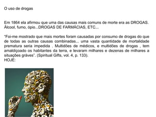 O uso de drogas
Em 1864 ela afirmou que uma das causas mais comuns de morte era as DROGAS.
Álcool, fumo, ópio...DROGAS DE FARMÁCIAS, ETC...
“Foi-me mostrado que mais mortes foram causadas por consumo de drogas do que
de todas as outras causas combinadas... uma vasta quantidade de mortalidade
prematura seria impedida . Multidões de médicos, e multidões de drogas , tem
amaldiçoado os habitantes da terra, e levaram milhares e dezenas de milhares a
situações gráves”. (Spiritual Gifts, vol. 4, p. 133).
HOJE:
 