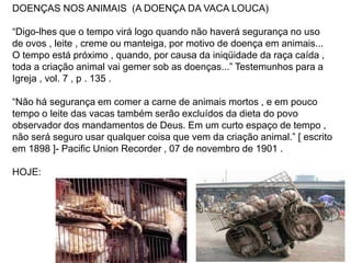 DOENÇAS NOS ANIMAIS (A DOENÇA DA VACA LOUCA)
“Digo-lhes que o tempo virá logo quando não haverá segurança no uso
de ovos , leite , creme ou manteiga, por motivo de doença em animais...
O tempo está próximo , quando, por causa da iniqüidade da raça caída ,
toda a criação animal vai gemer sob as doenças...” Testemunhos para a
Igreja , vol. 7 , p . 135 .
“Não há segurança em comer a carne de animais mortos , e em pouco
tempo o leite das vacas também serão excluídos da dieta do povo
observador dos mandamentos de Deus. Em um curto espaço de tempo ,
não será seguro usar qualquer coisa que vem da criação animal.” [ escrito
em 1898 ]- Pacific Union Recorder , 07 de novembro de 1901 .
HOJE:
 