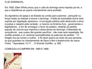 A LEI DOMINICAL
Em 1850, Ellen White previu que o culto de domingo seria imposto por lei, e
que a obediência ao quarto mandamento seria proibida:
Os dignitários da Igreja e do Estado se unirão para subornar , persuadir ou
forçar todas as classes a honrar o domingo . A falta de autoridade divina será
suprida por legislação opressiva . A corrupção política está destruindo o amor
à justiça e respeito pela verdade , e mesmo na América livre , governantes e
legisladores , a fim de conseguir o favor do público, cederão ao pedido
popular de uma lei que imponha a observância do domingo. A liberdade de
consciência , que custou tão grande sacrifício , não mais será respeitada. No
conflito prestes a vir veremos exemplificadas as palavras do profeta : " O
dragão irou-se contra a mulher , e foi fazer guerra ao resto da sua semente,
os que guardam os mandamentos de Deus e têm o testemunho de Jesus
Cristo. " Apocalipse 12:17 . , O Grande Conflito , p. 592 .
COMEÇOU A CUMPRIR EM 1880 E 1888.
 