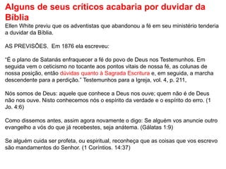Alguns de seus críticos acabaria por duvidar da
Bíblia
Ellen White previu que os adventistas que abandonou a fé em seu ministério tenderia
a duvidar da Bíblia.
AS PREVISÕES. Em 1876 ela escreveu:
“É o plano de Satanás enfraquecer a fé do povo de Deus nos Testemunhos. Em
seguida vem o ceticismo no tocante aos pontos vitais de nossa fé, as colunas de
nossa posição, então dúvidas quanto à Sagrada Escritura e, em seguida, a marcha
descendente para a perdição.” Testemunhos para a Igreja, vol. 4, p. 211,
Nós somos de Deus: aquele que conhece a Deus nos ouve; quem não é de Deus
não nos ouve. Nisto conhecemos nós o espírito da verdade e o espírito do erro. (1
Jo. 4:6)
Como dissemos antes, assim agora novamente o digo: Se alguém vos anuncie outro
evangelho a vós do que já recebestes, seja anátema. (Gálatas 1:9)
Se alguém cuida ser profeta, ou espiritual, reconheça que as coisas que vos escrevo
são mandamentos do Senhor. (1 Coríntios. 14:37)
 