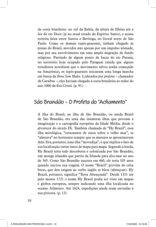 da costa brasileira: no sul da Bahia, da altura de Ilhéus até a
foz do rio Doce (já no atual estado do Espírito Santo), e numa
estreita faixa entre Santos e Bertioga, no litoral norte de São
Paulo. Como os demais tupis-guaranis, tinham chegado às
praias do Brasil, movidos não apenas por um impulso nômade,
mas por seu envolvimento em uma ampla migração de fundo
religioso. Partindo de algum ponto da bacia do rio Paraná,
no território hoje ocupado pelo Paraguai (ainda que alguns
estudiosos acreditem que o movimento talvez tenha começado
na Amazônia), os tupis-guaranis iniciaram uma longa marcha
em busca da Terra Sem Males. Liderados por profetas – chamados
de Caraíbas –, eles haviam chegado à costa brasileira ao redor do
ano 1000 da Era Cristã. (p. 91)

São Brandão – O Profeta do “Achamento”
A ilha do Brasil, ou ilha de São Brandão, ou ainda Brasil
de São Brandão, era uma das inúmeras ilhas que povoam a
imaginação e a cartografia européias da Idade Média, desde o
alvorecer do século IX. Também chamada de “Hy Brazil”, essa
ilha mitológica, “ressonante de sinos sobre o velho mar”, se
“afastava” no horizonte sempre que os marujos se aproximavam
dela. Era, portanto, uma ilha “movediça”, o que explica o fato de
sua localização variar tanto de mapa para mapa. Segundo a lenda,
Hy Brazil teria sido descoberta e colonizada por São Brandão,
um monge irlandês que partiu da Irlanda para alto-mar no ano
de 565. Como São Brandão nascera em 460, ele teria 105 anos
quando iniciou sua viagem. O nome “Brazil” provém do celta
bress, que deu origem ao verbo inglês to bless (abençoar). Hy
Brazil, portanto, significa “Terra Abençoada”. Desde 1351 até
pelo menos 1721 o nome Hy Brazil podia ser visto em mapas
e globos europeus, sempre indicando uma ilha localizada no
oceano Atlântico. Até 1624, expedições ainda eram enviadas à
sua procura. (p. 13)
10

A REALIZAÇÃO DAS PROFECIAS-1.ind10 10

17/02/2009 10:16:30

 