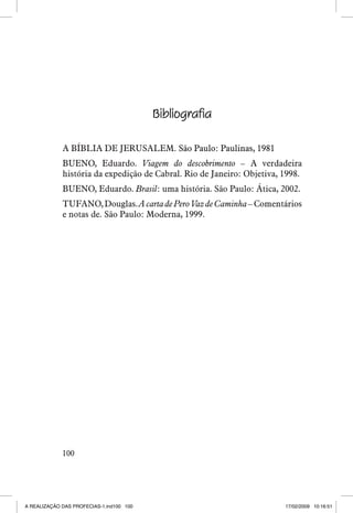 Bibliografia
A BÍBLIA DE JERUSALEM. �������������������������
São Paulo: Paulinas, 1981
BUENO, Eduardo. Viagem do descobrimento – A verdadeira
história da expedição de Cabral. Rio de Janeiro: Objetiva, 1998.
BUENO, Eduardo. Brasil: uma história. São Paulo: Ática, 2002.
TUFANO, Douglas. A carta de Pero Vaz de Caminha – Comentários
e notas de. São Paulo: Moderna, 1999.

100

A REALIZAÇÃO DAS PROFECIAS-1.ind100 100

17/02/2009 10:16:51

 