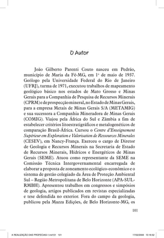 O Autor
João Gilberto Parenti Couto nasceu em Pedrão,
município de Maria da Fé-MG, em 1o de maio de 1937.
Geólogo pela Universidade Federal do Rio de Janeiro
(UFRJ), turma de 1971, executou trabalhos de mapeamento
geológico básico nos estados de Mato Grosso e Minas
Gerais para a Companhia de Pesquisa de Recursos Minerais
(CPRM) e de prospecção mineral, no Estado de Minas Gerais,
para a empresa Metais de Minas Gerais S/A (METAMIG)
e sua sucessora a Companhia Mineradora de Minas Gerais
(COMIG). Viajou pela África do Sul e Zâmbia a fim de
estabelecer critérios litoestratigráficos e metalogenéticos de
comparação Brasil-África. Cursou o Centre d’Enseignement
Supérieur em Exploration e Valorisation de Ressources Minerales
(CESEV), em Nancy-França. Exerceu o cargo de Diretor
de Geologia e Recursos Minerais na Secretaria de Estado
de Recursos Minerais, Hídricos e Energéticos de Minas
Gerais (SEME). Atuou como representante da SEME na
Comissão Técnica Intergovernamental encarregada de
elaborar a proposta de zoneamento ecológico-econômico e o
sistema de gestão colegiado da Área de Proteção Ambiental
Sul – Região Metropolitana de Belo Horizonte (APA-SULRMBH). Apresentou trabalhos em congressos e simpósios
de geologia, artigos publicados em revistas especializadas
e tese defendida no exterior. Fora do campo da geologia,
publicou pela Mazza Edições, de Belo Horizonte-MG, os
101

A REALIZAÇÃO DAS PROFECIAS-1.ind101 101

17/02/2009 10:16:52

 