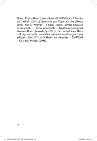 livros: Projeto Brasil (duas edições-1996/2000); Os 7 Pecados
da Capital (2003); A Revolução que Vargas não Fez (2004);
Brasil país do presente – o futuro chegou (2004); Operação
Senzala (2004); Acorda Brasil (2004); Decifrando um enigma
chamado Brasil (duas edições-2005); A Ferrovia de Dom Bosco
– A viga mestra da comunidade sul-americana de nações (duas
edições-2006/2007), e O Brasil das Profecias – 2003/2063
– Os Anos Decisivos (2008).

102

A REALIZAÇÃO DAS PROFECIAS-1.ind102 102

17/02/2009 10:16:52

 
