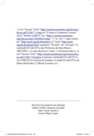 a rel=”license” href=”http://creativecommons.org/licenses/
by-nc-nd/2.5/br/”img alt=”Creative Commons License”
style=”border-width:0” src=”http://i.creativecommons.
org/l/by-nc-nd/2.5/br/88x31.png” //abr /span xmlns:
dc=”http://purl.org/dc/elements/1.1/” href=”http://purl.
org/dc/dcmitype/Text” property=”dc:title” rel=”dc:type”A
realiza#231;#227;o das Profecias de Dom Bosco 2003/2063 - os anos decisivos/span is licensed under a a
rel=”license” href=”http://creativecommons.org/licenses/bync-nd/2.5/br/”Creative Commons Atribui#231;#227;oUso N#227;o-Comercial-Vedada a Cria#231;#227;o de
Obras Derivadas 2.5 Brasil License/a.

Este livro foi composto em tipologia
Aldine 721BT e impresso em papel
offset 75g/m2 (miolo) e
Cartão 250g/m2 (capa).
104

A REALIZAÇÃO DAS PROFECIAS-1.ind104 104

17/02/2009 10:16:52

 