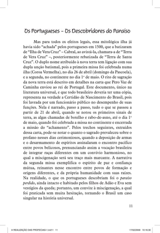 Os Portugueses – Os Descobridores do Paraíso
Mas para todos os efeitos legais, essa mitológica ilha já
havia sido “achada” pelos portugueses em 1500, que a batizaram
de “Ilha de Vera Cruz” – Cabral, ao avistá-la, chamara-a de “Terra
de Vera Cruz” –, posteriormente rebatizada de “Terra de Santa
Cruz”. O duplo nome atribuído à nova terra tem ligação com sua
dupla unção batismal, pois a primeira missa foi celebrada numa
ilha (Coroa Vermelha), no dia 26 de abril (domingo da Pascoela),
e a segunda, no continente no dia 1o de maio. O rito de sagração
da nova terra está descrito em detalhes na carta que Pero Vaz de
Caminha enviou ao rei de Portugal. Este documento, único na
literatura universal, e que todo brasileiro deveria ter uma cópia,
representa na verdade a Certidão de Nascimento do Brasil, pois
foi lavrada por um funcionário público no desempenho de suas
funções. Nela é narrado, passo a passo, tudo o que se passou a
partir de 21 de abril, quando se notou os primeiros sinais de
terra, as algas chamadas de botelho e rabo-de-asno, até o dia 1o
de maio, quando foi celebrada a missa no continente e encerrada
a missão do “achamento”. Pelos trechos seguintes, extraídos
dessa carta, pode-se notar o quanto o sagrado prevaleceu sobre o
profano nesses dias cerimoniosos, quando a deposição de armas
e o desarmamento de espíritos assinalaram o encontro pacífico
entre povos belicosos, prenunciando assim a vocação brasileira
de integrar raças diferentes em um convívio harmonioso, no
qual a miscigenação será seu traço mais marcante. A narrativa
da segunda missa exemplifica o espírito de paz e confiança
mútua, reinantes nesse encontro entre povos de formação e
origens diferentes, e da própria humanidade com suas raízes.
Na realidade, o que os portugueses descobriam foi o paraíso
perdido, ainda intacto e habitado pelos filhos de Adão e Eva sem
vestígios da queda; portanto, um convite à miscigenação, a qual
foi praticada sem muita hesitação, tornando o Brasil um caso
singular na história universal.
11

A REALIZAÇÃO DAS PROFECIAS-1.ind11 11

17/02/2009 10:16:30

 