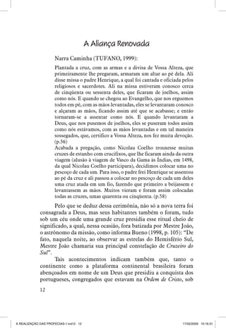A Aliança Renovada
Narra Caminha (TUFANO, 1999):
Plantada a cruz, com as armas e a divisa de Vossa Alteza, que
primeiramente lhe pregaram, armaram um altar ao pé dela. Ali
disse missa o padre Henrique, a qual foi cantada e oficiada pelos
religiosos e sacerdotes. Ali na missa estiveram conosco cerca
de cinqüenta ou sessenta deles, que ficaram de joelhos, assim
como nós. E quando se chegou ao Evangelho, que nos erguemos
todos em pé, com as mãos levantadas, eles se levantaram conosco
e alçaram as mãos, ficando assim até que se acabasse; e então
tornaram-se a assentar como nós. E quando levantaram a
Deus, que nos pusemos de joelhos, eles se puseram todos assim
como nós estávamos, com as mãos levantadas e em tal maneira
sossegados, que, certifico a Vossa Alteza, nos fez muita devoção.
(p.56)
Acabada a pregação, como Nicolau Coelho trouxesse muitas
cruzes de estanho com crucifixos, que lhe ficaram ainda da outra
viagem (alusão à viagem de Vasco da Gama às Índias, em 1498,
da qual Nicolau Coelho participara), decidimos colocar uma no
pescoço de cada um. Para isso, o padre frei Henrique se assentou
ao pé da cruz e ali passou a colocar no pescoço de cada um deles
uma cruz atada em um fio, fazendo que primeiro a beijassem e
levantassem as mãos. Muitos vieram e foram assim colocadas
todas as cruzes, umas quarenta ou cinqüenta. (p.58)

Pelo que se deduz dessa cerimônia, não só a nova terra foi
consagrada a Deus, mas seus habitantes também o foram, tudo
sob um céu onde uma grande cruz presidia esse ritual cheio de
significado, a qual, nessa ocasião, fora batizada por Mestre João,
o astrônomo da missão, como informa Bueno (1998, p. 105): “De
fato, naquela noite, ao observar as estrelas do Hemisfério Sul,
Mestre João chamaria sua principal constelação de Cruzeiro do
Sul”.
Tais acontecimentos indicam também que, tanto o
continente como a plataforma continental brasileira foram
abençoados em nome de um Deus que presidiu a conquista dos
portugueses, congregados que estavam na Ordem de Cristo, sob
12

A REALIZAÇÃO DAS PROFECIAS-1.ind12 12

17/02/2009 10:16:31

 