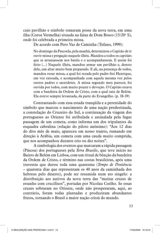 cujo pavilhão e símbolo tomaram posse da nova terra, em uma
ilha (Coroa Vermelha) situada na faixa de Dom Bosco (15/20o S),
onde foi celebrada a primeira missa.
De acordo com Pero Vaz de Caminha (Tufano, 1999):
No domingo da Pascoela, pela manhã, determinou o Capitão de ir
ouvir missa e pregação naquele ilhéu. Mandou a todos os capitães
que se arranjassem nos batéis e o acompanhassem. E assim foi
feito (...) Naquele ilhéu, mandou armar um pavilhão e, dentro
dele, um altar muito bem preparado. E ali, na presença de todos,
mandou rezar missa, a qual foi rezada pelo padre frei Henrique,
em voz entoada, e acompanhada com aquela mesma voz pelos
outros padres e sacerdotes. A missa segundo meu parecer, foi
ouvida por todos, com muito prazer e devoção. O Capitão estava
com a bandeira da Ordem de Cristo, com a qual saiu de Belém.
Ela esteve sempre levantada, da parte do Evangelho. (p. 38-39)

Contrastando com essa estada tranqüila e a perenidade do
símbolo que marcou o nascimento de uma nação predestinada,
a constelação do Cruzeiro do Sul, a continuação da viagem dos
portugueses ao Oriente foi atribulada e assinalada pela fugaz
passagem de um cometa, como informa um dos tripulantes da
esquadra cabralina (relação do piloto anônimo): “Aos 12 dias
do dito mês de maio, apareceu em nosso trajeto, rumando em
direção à Arábia, um cometa com uma cauda muito comprida,
que nos acompanhou durante oito ou dez noites”.
A simbologia dos eventos que marcaram a rápida passagem
(Páscoa) dos portugueses pela Terra Brasilis, que teve início no
Bairro de Belém em Lisboa, com um ritual de bênção da bandeira
da Ordem de Cristo, e término nas costas brasileiras, após uma
travessia que durou toda uma quaresma (Tempo de Penitência
– quarenta dias que representam os 40 anos da caminhada dos
hebreus pelo deserto), pode ser resumida num ato singelo: a
distribuição aos nativos da nova terra das “muitas cruzes de
estanho com crucifixos”, portadas por Nicolau Coelho. Se essas
cruzes sobraram no Oriente, onde não prosperaram, aqui, ao
contrário, foram todas plantadas e produziram abundantes
frutos, tornando o Brasil a maior nação cristã do mundo.
13

A REALIZAÇÃO DAS PROFECIAS-1.ind13 13

17/02/2009 10:16:31

 