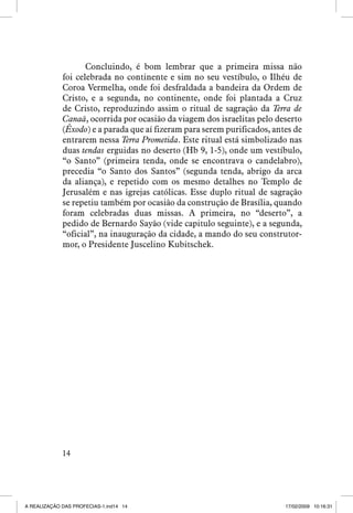 Concluindo, é bom lembrar que a primeira missa não
foi celebrada no continente e sim no seu vestíbulo, o Ilhéu de
Coroa Vermelha, onde foi desfraldada a bandeira da Ordem de
Cristo, e a segunda, no continente, onde foi plantada a Cruz
de Cristo, reproduzindo assim o ritual de sagração da Terra de
Canaã, ocorrida por ocasião da viagem dos israelitas pelo deserto
(Êxodo) e a parada que aí fizeram para serem purificados, antes de
entrarem nessa Terra Prometida. Este ritual está simbolizado nas
duas tendas erguidas no deserto (Hb 9, 1-5), onde um vestíbulo,
“o Santo” (primeira tenda, onde se encontrava o candelabro),
precedia “o Santo dos Santos” (segunda tenda, abrigo da arca
da aliança), e repetido com os mesmo detalhes no Templo de
Jerusalém e nas igrejas católicas. Esse duplo ritual de sagração
se repetiu também por ocasião da construção de Brasília, quando
foram celebradas duas missas. A primeira, no “deserto”, a
pedido de Bernardo Sayão (vide capitulo seguinte), e a segunda,
“oficial”, na inauguração da cidade, a mando do seu construtormor, o Presidente Juscelino Kubitschek.

14

A REALIZAÇÃO DAS PROFECIAS-1.ind14 14

17/02/2009 10:16:31

 