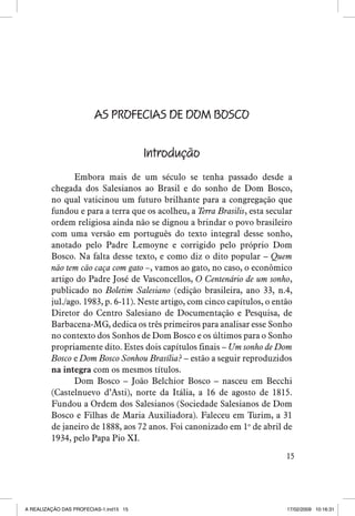 AS PROFECIAS DE DOM BOSCO
Introdução
Embora mais de um século se tenha passado desde a
chegada dos Salesianos ao Brasil e do sonho de Dom Bosco,
no qual vaticinou um futuro brilhante para a congregação que
fundou e para a terra que os acolheu, a Terra Brasilis, esta secular
ordem religiosa ainda não se dignou a brindar o povo brasileiro
com uma versão em português do texto integral desse sonho,
anotado pelo Padre Lemoyne e corrigido pelo próprio Dom
Bosco. Na falta desse texto, e como diz o dito popular – Quem
não tem cão caça com gato –, vamos ao gato, no caso, o econômico
artigo do Padre José de Vasconcellos, O Centenário de um sonho,
publicado no Boletim Salesiano (edição brasileira, ano 33, n.4,
jul./ago. 1983, p. 6-11). Neste artigo, com cinco capítulos, o então
Diretor do Centro Salesiano de Documentação e Pesquisa, de
Barbacena-MG, dedica os três primeiros para analisar esse Sonho
no contexto dos Sonhos de Dom Bosco e os últimos para o Sonho
propriamente dito. Estes dois capítulos finais – Um sonho de Dom
Bosco e Dom Bosco Sonhou Brasília? – estão a seguir reproduzidos
na integra com os mesmos títulos.
Dom Bosco – João Belchior Bosco – nasceu em Becchi
(Castelnuevo d’Asti), norte da Itália, a 16 de agosto de 1815.
Fundou a Ordem dos Salesianos (Sociedade Salesianos de Dom
Bosco e Filhas de Maria Auxiliadora). Faleceu em Turim, a 31
de janeiro de 1888, aos 72 anos. Foi canonizado em 1o de abril de
1934, pelo Papa Pio XI.
15

A REALIZAÇÃO DAS PROFECIAS-1.ind15 15

17/02/2009 10:16:31

 