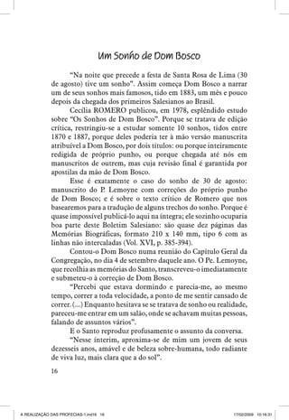 Um Sonho de Dom Bosco
“Na noite que precede a festa de Santa Rosa de Lima (30
de agosto) tive um sonho”. Assim começa Dom Bosco a narrar
um de seus sonhos mais famosos, tido em 1883, um mês e pouco
depois da chegada dos primeiros Salesianos ao Brasil.
Cecília ROMERO publicou, em 1978, esplêndido estudo
sobre “Os Sonhos de Dom Bosco”. Porque se tratava de edição
crítica, restringiu-se a estudar somente 10 sonhos, tidos entre
1870 e 1887, porque deles poderia ter à mão versão manuscrita
atribuível a Dom Bosco, por dois títulos: ou porque inteiramente
redigida de próprio punho, ou porque chegada até nós em
manuscritos de outrem, mas cuja revisão final é garantida por
apostilas da mão de Dom Bosco.
Esse é exatamente o caso do sonho de 30 de agosto:
manuscrito do P Lemoyne com correções do próprio punho
.
de Dom Bosco; e é sobre o texto crítico de Romero que nos
basearemos para a tradução de alguns trechos do sonho. Porque é
quase impossível publicá-lo aqui na íntegra; ele sozinho ocuparia
boa parte deste Boletim Salesiano: são quase dez páginas das
Memórias Biográficas, formato 210 x 140 mm, tipo 6 com as
linhas não intercaladas (Vol. XVI, p. 385-394).
Contou-o Dom Bosco numa reunião do Capítulo Geral da
Congregação, no dia 4 de setembro daquele ano. O Pe. Lemoyne,
que recolhia as memórias do Santo, transcreveu-o imediatamente
e submeteu-o à correção de Dom Bosco.
“Percebi que estava dormindo e parecia-me, ao mesmo
tempo, correr a toda velocidade, a ponto de me sentir cansado de
correr. (...) Enquanto hesitava se se tratava de sonho ou realidade,
pareceu-me entrar em um salão, onde se achavam muitas pessoas,
falando de assuntos vários”.
E o Santo reproduz profusamente o assunto da conversa.
“Nesse ínterim, aproxima-se de mim um jovem de seus
dezesseis anos, amável e de beleza sobre-humana, todo radiante
de viva luz, mais clara que a do sol”.
16

A REALIZAÇÃO DAS PROFECIAS-1.ind16 16

17/02/2009 10:16:31

 
