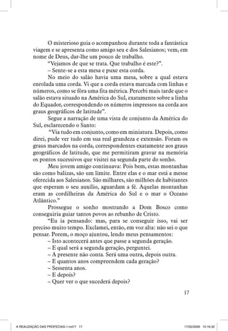 O misterioso guia o acompanhou durante toda a fantástica
viagem e se apresenta como amigo seu e dos Salesianos; vem, em
nome de Deus, dar-lhe um pouco de trabalho.
“Vejamos de que se trata. Que trabalho é este?”.
– Sente-se a esta mesa e puxe esta corda.
No meio do salão havia uma mesa, sobre a qual estava
enrolada uma corda. Vi que a corda estava marcada com linhas e
números, como se fôra uma fita métrica. Percebi mais tarde que o
salão estava situado na América do Sul, exatamente sobre a linha
do Equador, correspondendo os números impressos na corda aos
graus geográficos de latitude”.
Segue a narração de uma vista de conjunto da América do
Sul, esclarecendo o Santo:
“Via tudo em conjunto, como em miniatura. Depois, como
direi, pude ver tudo em sua real grandeza e extensão. Foram os
graus marcados na corda, correspondentes exatamente aos graus
geográficos de latitude, que me permitiram gravar na memória
os pontos sucessivos que visitei na segunda parte do sonho.
Meu jovem amigo continuava: Pois bem, estas montanhas
são como balizas, são um limite. Entre elas e o mar está a messe
oferecida aos Salesianos. São milhares, são milhões de habitantes
que esperam o seu auxílio, aguardam a fé. Aquelas montanhas
eram as cordilheiras da América do Sul e o mar o Oceano
Atlântico.”
Prossegue o sonho mostrando a Dom Bosco como
conseguiria guiar tantos povos ao rebanho de Cristo.
“Eu ia pensando: mas, para se conseguir isso, vai ser
preciso muito tempo. Exclamei, então, em voz alta: não sei o que
pensar. Porem, o moço ajuntou, lendo meus pensamentos:
– Isto acontecerá antes que passe a segunda geração.
– E qual será a segunda geração, perguntei.
– A presente não conta. Será uma outra, depois outra.
– E quantos anos compreendem cada geração?
– Sessenta anos.
– E depois?
– Quer ver o que sucederá depois?
17

A REALIZAÇÃO DAS PROFECIAS-1.ind17 17

17/02/2009 10:16:32

 