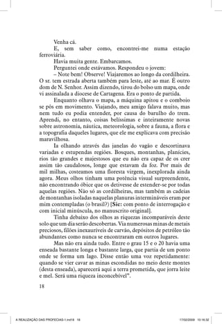 Venha cá.
E, sem saber como, encontrei-me numa estação
ferroviária.
Havia muita gente. Embarcamos.
Perguntei onde estávamos. Respondeu o jovem:
– Note bem! Observe! Viajaremos ao longo da cordilheira.
O sr. tem estrada aberta também para leste, até ao mar. É outro
dom de N. Senhor. Assim dizendo, tirou do bolso um mapa, onde
vi assinalada a diocese de Cartagena. Era o ponto de partida.
Enquanto olhava o mapa, a máquina apitou e o comboio
se pôs em movimento. Viajando, meu amigo falava muito, mas
nem tudo eu podia entender, por causa do barulho do trem.
Aprendi, no entanto, coisas belíssimas e inteiramente novas
sobre astronomia, náutica, meteorologia, sobre a fauna, a flora e
a topografia daqueles lugares, que ele me explicava com precisão
maravilhosa.
Ia olhando através das janelas do vagão e descortinava
variadas e estupendas regiões. Bosques, montanhas, planícies,
rios tão grandes e majestosos que eu não era capaz de os crer
assim tão caudalosos, longe que estavam da foz. Por mais de
mil milhas, costeamos uma floresta virgem, inexplorada ainda
agora. Meus olhos tinham uma potência visual surpreendente,
não encontrando óbice que os detivesse de estender-se por todas
aquelas regiões. Não só as cordilheiras, mas também as cadeias
de montanhas isoladas naquelas planuras intermináveis eram por
mim contempladas (o brasil?) [Sic: com ponto de interrogação e
com inicial minúscula, no manuscrito original].
Tinha debaixo dos olhos as riquezas incomparáveis deste
solo que um dia serão descobertas. Via numerosas minas de metais
preciosos, filões inexauríveis de carvão, depósitos de petróleo tão
abundantes como nunca se encontraram em outros lugares.
Mas não era ainda tudo. Entre o grau 15 e o 20 havia uma
enseada bastante longa e bastante larga, que partia de um ponto
onde se forma um lago. Disse então uma voz repetidamente:
quando se vier cavar as minas escondidas no meio deste montes
(desta enseada), aparecerá aqui a terra prometida, que jorra leite
e mel. Será uma riqueza inconcebível”.
18

A REALIZAÇÃO DAS PROFECIAS-1.ind18 18

17/02/2009 10:16:32

 