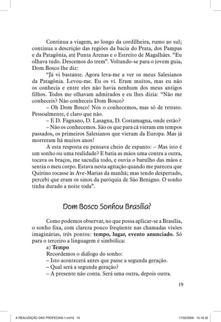 Continua a viagem, ao longo da cordilheira, rumo ao sul;
continua a descrição das regiões da bacia do Prata, dos Pampas
e da Patagônia, até Punta Arenas e o Estreito de Magalhães. “Eu
olhava tudo. Descemos do trem”. Voltando-se para o jovem guia,
Dom Bosco lhe diz:
“Já vi bastante. Agora leva-me a ver os meus Salesianos
da Patagônia. Levou-me. Eu os vi. Eram muitos, mas eu não
os conhecia e entre eles não havia nenhum dos meus antigos
filhos. Todos me olhavam admirados e eu lhes dizia: “Não me
conheceis? Não conheceis Dom Bosco?
– Oh Dom Bosco! Nós o conhecemos, mas só de retrato.
Pessoalmente, é claro que não.
– E D. Fagnano, D. Lasagna, D. Costamagna, onde estão?
– Não os conhecemos. São os que para cá vieram em tempos
passados, os primeiros Salesianos que vieram da Europa. Mas já
morreram há muitos anos!
A esta resposta eu pensava cheio de espanto: – Mas isto é
um sonho ou uma realidade? E batia as mãos uma contra a outra,
tocava os braços, me sacudia todo, e ouvia o barulho das mãos e
sentia o meu corpo. Estava nesta agitação quando me pareceu que
Quirino tocasse às Ave-Marias da manhã; mas tendo despertado,
percebi que eram os sinos da paróquia de São Benigno. O sonho
tinha durado a noite toda”.

Dom Bosco Sonhou Brasília?
Como podemos observar, no que possa aplicar-se a Brasília,
o sonho fixa, com clareza pouco freqüente nas chamadas visões
imaginárias, três pontos: tempo, lugar, evento anunciado. Só
para o terceiro a linguagem é simbólica:
a) Tempo
Recordemos o diálogo do sonho:
– Isto acontecerá antes que passe a segunda geração.
– Qual será a segunda geração?
– A presente não conta. Será uma outra, depois outra.
19

A REALIZAÇÃO DAS PROFECIAS-1.ind19 19

17/02/2009 10:16:32

 