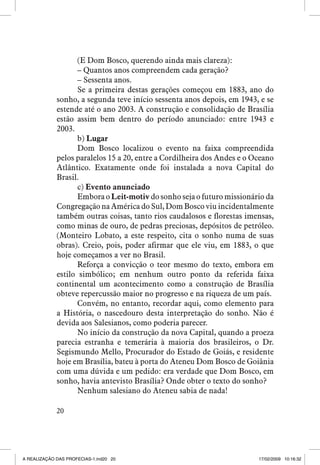 (E Dom Bosco, querendo ainda mais clareza):
– Quantos anos compreendem cada geração?
– Sessenta anos.
Se a primeira destas gerações começou em 1883, ano do
sonho, a segunda teve início sessenta anos depois, em 1943, e se
estende até o ano 2003. A construção e consolidação de Brasília
estão assim bem dentro do período anunciado: entre 1943 e
2003.
b) ������
Lugar
Dom Bosco localizou o evento na faixa compreendida
pelos paralelos 15 a 20, entre a Cordilheira dos Andes e o Oceano
Atlântico. Exatamente onde foi instalada a nova Capital do
Brasil.
c) Evento anunciado
Embora o Leit-motiv do sonho seja o futuro missionário da
Congregação na América do Sul, Dom Bosco viu incidentalmente
também outras coisas, tanto rios caudalosos e florestas imensas,
como minas de ouro, de pedras preciosas, depósitos de petróleo.
(Monteiro Lobato, a este respeito, cita o sonho numa de suas
obras). Creio, pois, poder afirmar que ele viu, em 1883, o que
hoje começamos a ver no Brasil.
Reforça a convicção o teor mesmo do texto, embora em
estilo simbólico; em nenhum outro ponto da referida faixa
continental um acontecimento como a construção de Brasília
obteve repercussão maior no progresso e na riqueza de um país.
Convém, no entanto, recordar aqui, como elemento para
a História, o nascedouro desta interpretação do sonho. Não é
devida aos Salesianos, como poderia parecer.
No início da construção da nova Capital, quando a proeza
parecia estranha e temerária à maioria dos brasileiros, o Dr.
Segismundo Mello, Procurador do Estado de Goiás, e residente
hoje em Brasília, bateu à porta do Ateneu Dom Bosco de Goiânia
com uma dúvida e um pedido: era verdade que Dom Bosco, em
sonho, havia antevisto Brasília? Onde obter o texto do sonho?
Nenhum salesiano do Ateneu sabia de nada!
20

A REALIZAÇÃO DAS PROFECIAS-1.ind20 20

17/02/2009 10:16:32

 