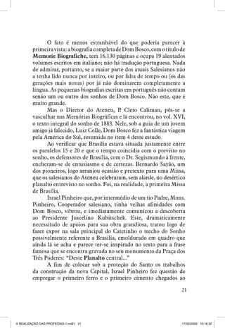 O fato é menos estranhável do que poderia parecer à
primeira vista: a biografia completa de Dom Bosco, com o título de
Memorie Biografiche, tem 16.130 páginas e ocupa 19 alentados
volumes escritos em italiano; não há tradução portuguesa. Nada
de admirar, portanto, se a maior parte dos atuais Salesianos não
a tenha lido nunca por inteiro, ou por falta de tempo ou (os das
gerações mais novas) por já não dominarem completamente a
língua. As pequenas biografias escritas em português não contam
senão um ou outro dos sonhos de Dom Bosco. Não este, que é
muito grande.
Mas o Diretor do Ateneu, P Cleto Caliman, pôs-se a
.
vasculhar nas Memórias Biográficas e lá encontrou, no vol. XVI,
o texto integral do sonho de 1883. Nele, sob a guia de um jovem
amigo já falecido, Luiz Colle, Dom Bosco fez a fantástica viagem
pela América do Sul, resumida no item 4 deste estudo.
Ao verificar que Brasília estava situada justamente entre
os paralelos 15 e 20 e que o tempo coincidia com o previsto no
sonho, os defensores de Brasília, com o Dr. Segismundo à frente,
encheram-se de entusiasmo e de certezas. Bernardo Sayão, um
dos pioneiros, logo arranjou ocasião e pretexto para uma Missa,
que os salesianos do Ateneu celebraram, sem alarde, no desértico
planalto entrevisto no sonho. Foi, na realidade, a primeira Missa
de Brasília.
Israel Pinheiro que, por intermédio de um tio Padre, Mons.
Pinheiro, Cooperador salesiano, tinha velhas afinidades com
Dom Bosco, vibrou, e imediatamente comunicou a descoberta
ao Presidente Juscelino Kubitschek. Este, dramaticamente
necessitado de apoios para sua obra grandiosa, tratou logo de
fazer expor na sala principal do Catetinho o trecho do Sonho
possivelmente referente a Brasília, emoldurado em quadro que
ainda lá se acha e parece ter-se inspirado no texto para a frase
famosa que se encontra gravada no seu monumento da Praça dos
Três Poderes: “Deste Planalto central...”
A fim de colocar sob a proteção do Santo os trabalhos
da construção da nova Capital, Israel Pinheiro fez questão de
empregar o primeiro ferro e o primeiro cimento chegados ao
21

A REALIZAÇÃO DAS PROFECIAS-1.ind21 21

17/02/2009 10:16:32

 