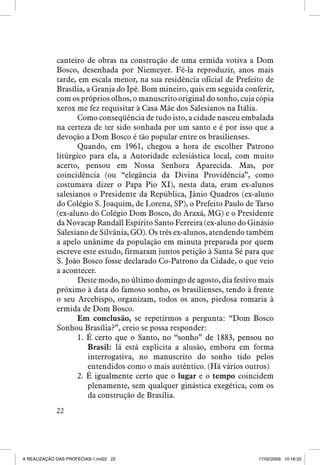 canteiro de obras na construção de uma ermida votiva a Dom
Bosco, desenhada por Niemeyer. Fé-la reproduzir, anos mais
tarde, em escala menor, na sua residência oficial de Prefeito de
Brasília, a Granja do Ipê. Bom mineiro, quis em seguida conferir,
com os próprios olhos, o manuscrito original do sonho, cuja cópia
xerox me fez requisitar à Casa Mãe dos Salesianos na Itália.
Como conseqüência de tudo isto, a cidade nasceu embalada
na certeza de ter sido sonhada por um santo e é por isso que a
devoção a Dom Bosco é tão popular entre os brasilienses.
Quando, em 1961, chegou a hora de escolher Patrono
litúrgico para ela, a Autoridade eclesiástica local, com muito
acerto, pensou em Nossa Senhora Aparecida. Mas, por
coincidência (ou “elegância da Divina Providência”, como
costumava dizer o Papa Pio XI), nesta data, eram ex-alunos
salesianos o Presidente da República, Jânio Quadros (ex-aluno
do Colégio S. Joaquim, de Lorena, SP), o Prefeito Paulo de Tarso
(ex-aluno do Colégio Dom Bosco, do Araxá, MG) e o Presidente
da Novacap Randall Espírito Santo Ferreira (ex-aluno do Ginásio
Salesiano de Silvânia, GO). Os três ex-alunos, atendendo também
a apelo unânime da população em minuta preparada por quem
escreve este estudo, firmaram juntos petição à Santa Sé para que
S. João Bosco fosse declarado Co-Patrono da Cidade, o que veio
a acontecer.
Deste modo, no último domingo de agosto, dia festivo mais
próximo à data do famoso sonho, os brasilienses, tendo à frente
o seu Arcebispo, organizam, todos os anos, piedosa romaria à
ermida de Dom Bosco.
Em conclusão, se repetirmos a pergunta: “Dom Bosco
Sonhou Brasília?”, creio se possa responder:
1. É certo que o Santo, no “sonho” de 1883, pensou no
���������������������������������������������������
Brasil: lá está explicita a alusão, embora em forma
interrogativa, no manuscrito do sonho tido pelos
entendidos como o mais autêntico. (Há vários outros)
2. É igualmente certo que o lugar e o tempo coincidem
�������������������������
plenamente, sem qualquer ginástica exegética, com os
da construção de Brasília.
22

A REALIZAÇÃO DAS PROFECIAS-1.ind22 22

17/02/2009 10:16:33

 