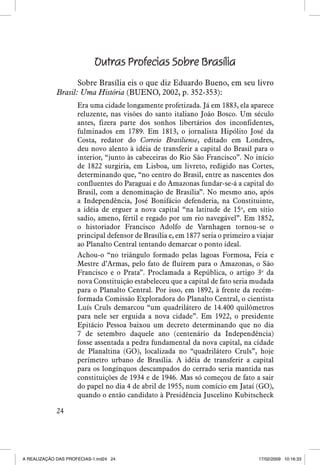 Outras Profecias Sobre Brasília
Sobre Brasília eis o que diz Eduardo Bueno, em seu livro
Brasil: Uma História (BUENO, 2002, p. 352-353):
Era uma cidade longamente profetizada. Já em 1883, ela aparece
reluzente, nas visões do santo italiano João Bosco. Um século
antes, fizera parte dos sonhos libertários dos inconfidentes,
fulminados em 1789. Em 1813, o jornalista Hipólito José da
Costa, redator do Correio Brasiliense, editado em Londres,
deu novo alento à idéia de transferir a capital do Brasil para o
interior, “junto às cabeceiras do Rio São Francisco”. No início
de 1822 surgiria, em Lisboa, um livreto, redigido nas Cortes,
determinando que, “no centro do Brasil, entre as nascentes dos
confluentes do Paraguai e do Amazonas fundar-se-á a capital do
Brasil, com a denominação de Brasília”. No mesmo ano, após
a Independência, José Bonifácio defenderia, na Constituinte,
a idéia de erguer a nova capital “na latitude de 15o, em sítio
sadio, ameno, fértil e regado por um rio navegável”. Em 1852,
o historiador Francisco Adolfo de Varnhagen tornou-se o
principal defensor de Brasília e, em 1877 seria o primeiro a viajar
ao Planalto Central tentando demarcar o ponto ideal.
Achou-o “no triângulo formado pelas lagoas Formosa, Feia e
Mestre d’Armas, pelo fato de fluírem para o Amazonas, o São
Francisco e o Prata”. Proclamada a República, o artigo 3o da
nova Constituição estabeleceu que a capital de fato seria mudada
para o Planalto Central. Por isso, em 1892, à frente da recémformada Comissão Exploradora do Planalto Central, o cientista
Luís Cruls demarcou “um quadrilátero de 14.400 quilômetros
para nele ser erguida a nova cidade”. Em 1922, o presidente
Epitácio Pessoa baixou um decreto determinando que no dia
7 de setembro daquele ano (centenário da Independência)
fosse assentada a pedra fundamental da nova capital, na cidade
de Planaltina (GO), localizada no “quadrilátero Cruls”, hoje
perímetro urbano de Brasília. A idéia de transferir a capital
para os longínquos descampados do cerrado seria mantida nas
constituições de 1934 e de 1946. Mas só começou de fato a sair
do papel no dia 4 de abril de 1955, num comício em Jataí (GO),
quando o então candidato à Presidência Juscelino Kubitscheck
24

A REALIZAÇÃO DAS PROFECIAS-1.ind24 24

17/02/2009 10:16:33

 