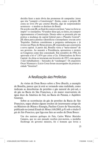 decidiu fazer a mais óbvia das promessas de campanha: jurou
que iria “cumprir a Constituição”. Então, como o próprio JK
conta no livro Por que construí Brasília, algo de surpreendente
aconteceu – e mudou os destinos do Brasil.
De acordo com JK, ao final do comício em Jataí, “uma voz forte se
impôs” e o interpelou. “O senhor disse que, se eleito, irá cumprir
rigorosamente a Constituição. Desejo saber se pretende pôr em
prática a mudança da capital federal para o Planalto Central”.
JK olhou para a platéia e identificou o interpelante: era um certo
Toquinho. Embora considerasse a pergunta embaraçosa e já
tivesse seu Plano de Metas pronto, JK respondeu que construiria
a nova capital. A partir daí, Brasília virou a “meta-síntese” de
seu governo. Ao assumir a Presidência, apresentou o projeto
ao Congresso como fato consumado. Em setembro de 1956, foi
aprovada a lei nº 2.874 que criou a Cia. Urbanizadora da Nova
Capital. As obras se iniciaram em fevereiro de 1957, com apenas
3 mil trabalhadores – batizados de “candangos”. Os arquitetos
Oscar Niemeyer e Lúcio Costa foram encarregados de projetar a
cidade “futurista”.

A Realização das Profecias
As visões de Dom Bosco sobre a Terra Brasilis, a exemplo
de Brasília, parece que já está se tornando uma realidade, como
indicam as descobertas de petróleo e gás natural do pré-sal, e
de gás na Bacia do São Francisco, e do maior reservatório de
água doce da América do Sul, na Bacia do Paraná, o Aqüífero
Guarani.
Sobre as ocorrências de gás de petróleo da Bacia do São
Francisco, segue abaixo alguns trechos de interessante artigo do
ex-Ministro de Minas e Energia, Paulino Cícero de Vasconcelos,
publicado no jornal Estado de Minas (4/6/2003, p.9) sob o título O
gás do São Francisco, que liga esse fato ao sonho de Dom Bosco:
Um dos maiores geólogos do País, Carlos Walter Marinho
Campos, que no ano passado recebeu post-mortem, a medalha
Eschwege do governo mineiro, foi o homem que levou a
25

A REALIZAÇÃO DAS PROFECIAS-1.ind25 25

17/02/2009 10:16:33

 