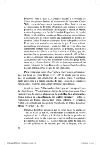 Petrobrás para o mar. (...) Quando assumi a Secretaria de
Minas do governo Itamar, já aposentado da Petrobrás, Carlos
Walter, com minha presença, instalou em Ouro Preto o Núcleo
de Engenharia de Petróleo (Nupetro), que somava o notório
potencial de duas renomadas instituições: a Escola de Minas,
na área de geologia, e a Escola Federal de Engenharia de Itajubá
(Efei), em eletricidade e mecânica. Neste dia, com a simplicidade
que contrastava os títulos tantos que acumulara no Brasil e no
exterior, Carlos Walter me dizia que a bacia hidrográfica do São
Francisco pode esconder um oceano de gás. É uma unidade
geotectônica proterozóica – dizia-me. Não deve ter óleo, mas
certamente conterá muito gás natural de petróleo, exatamente
como ocorre na Sibéria e no Mar Amarelo da China, que são,
também, bacias proterozóicas, formada a mais de 500 milhões
de anos. (...) É rezar para que as coisas se apressem e aconteçam.
Aliás, falando em rezar, isso me lembra o jornalista Jorge Faria,
como eu, ex-aluno salesiano. Ele diz – e jura – que o verdadeiro
sonho visionário de Dom Bosco sobre o Centro-Oeste brasileiro
não era Brasília. Era e é o gás do São Francisco.

Para completar essas observações, poderíamos acrescentar
que, na faixa de Dom Bosco (15o / 20o S) existe outros sítios
que se encaixam nas descrições do sonho, como o pantanal
mato-grossense e a região andina do lago Titicaca, os quais, se
pesquisados, poderão apresentar surpresas agradáveis.
Mas é no litoral Atlântico brasileiro que as visões proféticas
de Dom Bosco – “Via numerosas minas de metais preciosos, filões
inexauríveis de carvão, depósitos de petróleo tão abundantes
como nunca se encontraram em outros lugares” – estão se
realizando de forma espetacular, como informa o jornalista
Antônio Machado, em sua coluna Brasil S/A, no Jornal Estado de
Minas (9/11/2007, p. 14):
Ontem, a Petrobrás anunciou que os testes finais no campo de
Tupi, na Bacia de Santos, comprovaram a existência de reserva
explorável de 5 bilhões a 8 bilhões de barris de petróleo de
qualidade, além de gás, o que alça o país no ranking dos grandes
produtores no mundo. (...) A descoberta faz parte de uma área
de 800 quilômetros de extensão por 200 de largura, indo do
26

A REALIZAÇÃO DAS PROFECIAS-1.ind26 26

17/02/2009 10:16:34

 