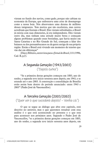 vieram no fundo dos navios, como gado, porque não cabiam na
economia da Europa, que enfrentava uma crise de desemprego
como a nossa hoje. Nós absorvemos uma dezena de milhões
desses imigrantes. Tem muitos que são excelentes, mas outros
acreditam que fizeram o Brasil. Eles vieram subsidiados, o Brasil
já existia com suas dimensões, já era independente. Eles vieram
outro dia, mas tinham uma atitude muito besta e começam
alguns problemas quando esses bestinhas, que havia muito em
Santa Catarina e no Rio Grande do Sul, começam a falar dos
baianos ou dos pernambucanos ou da gente antiga de sua própria
região. Então o Brasil está vivendo um momento de tensões que
vão dar em diferenças”
(Darcy Ribeiro, entrevista para o Jornal do Brasil, 3/11/1996,
Cad. B, p,5).

A Segunda Geração (1943/2003)
(“Depois outra”)
“Se a primeira destas gerações começou em 1883, ano do
sonho, a segunda teve início sessenta anos depois, em 1943, e se
estende até o ano 2003. A construção e consolidação de Brasília
estão assim bem dentro do período anunciado: entre 1943 e
2003” �����������������������������
(Padre José de Vasconcellos).

A Terceira Geração (2003/2063)
(“Quer ver o que sucederá depois? – Venha cá.”)
O que se segue ao diálogo que abre este capítulo, está
descrito no anterior, mas o que queremos ressaltar com essa
análise é o que está acontecendo no presente e o que está
para acontecer nos próximos anos. Segundo o Padre José de
Vasconcellos, “se a primeira destas gerações começou em 1883,
ano do sonho, a segunda teve início sessenta anos depois, em
29

A REALIZAÇÃO DAS PROFECIAS-1.ind29 29

17/02/2009 10:16:34

 