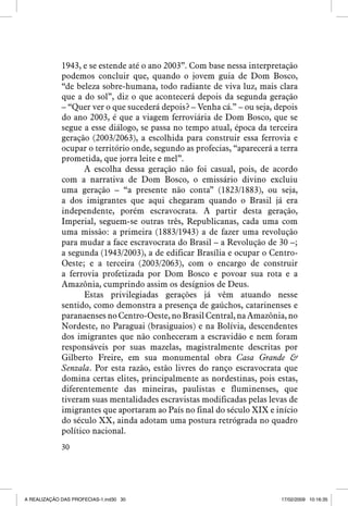 1943, e se estende até o ano 2003”. Com base nessa interpretação
podemos concluir que, quando o jovem guia de Dom Bosco,
“de beleza sobre-humana, todo radiante de viva luz, mais clara
que a do sol”, diz o que acontecerá depois da segunda geração
– “Quer ver o que sucederá depois? – Venha cá.” – ou seja, depois
do ano 2003, é que a viagem ferroviária de Dom Bosco, que se
segue a esse diálogo, se passa no tempo atual, época da terceira
geração (2003/2063), a escolhida para construir essa ferrovia e
ocupar o território onde, segundo as profecias, “aparecerá a terra
prometida, que jorra leite e mel”.
A escolha dessa geração não foi casual, pois, de acordo
com a narrativa de Dom Bosco, o emissário divino excluiu
uma geração – “a presente não conta” (1823/1883), ou seja,
a dos imigrantes que aqui chegaram quando o Brasil já era
independente, porém escravocrata. A partir desta geração,
Imperial, seguem-se outras três, Republicanas, cada uma com
uma missão: a primeira (1883/1943) a de fazer uma revolução
para mudar a face escravocrata do Brasil – a Revolução de 30 –;
a segunda (1943/2003), a de edificar Brasília e ocupar o CentroOeste; e a terceira (2003/2063), com o encargo de construir
a ferrovia profetizada por Dom Bosco e povoar sua rota e a
Amazônia, cumprindo assim os desígnios de Deus.
Estas privilegiadas gerações já vêm atuando nesse
sentido, como demonstra a presença de gaúchos, catarinenses e
paranaenses no Centro-Oeste, no Brasil Central, na Amazônia, no
Nordeste, no Paraguai (brasiguaios) e na Bolívia, descendentes
dos imigrantes que não conheceram a escravidão e nem foram
responsáveis por suas mazelas, magistralmente descritas por
Gilberto Freire, em sua monumental obra Casa Grande 
Senzala. Por esta razão, estão livres do ranço escravocrata que
domina certas elites, principalmente as nordestinas, pois estas,
diferentemente das mineiras, paulistas e fluminenses, que
tiveram suas mentalidades escravistas modificadas pelas levas de
imigrantes que aportaram ao País no final do século XIX e início
do século XX, ainda adotam uma postura retrógrada no quadro
político nacional.
30

A REALIZAÇÃO DAS PROFECIAS-1.ind30 30

17/02/2009 10:16:35

 