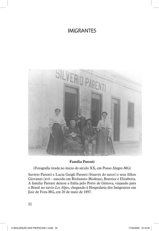 IMIGRANTES

Família Parenti
(Fotografia tirada no início do século XX, em Pouso Alegre-MG)
Savério Parenti e Lucia Guigli Parenti (bisavós do autor) e seus filhos
Giovanni (avô – nascido em Riolunato-Modena), Beatrice e Elisabetta.
A família Parenti deixou a Itália pelo Porto de Gênova, viajando para
o Brasil no navio Les Alpes, chegando à Hospedaria dos Imigrantes em
Juiz de Fora-MG, em 20 de maio de 1897.
32

A REALIZAÇÃO DAS PROFECIAS-1.ind32 32

17/02/2009 10:16:36

 