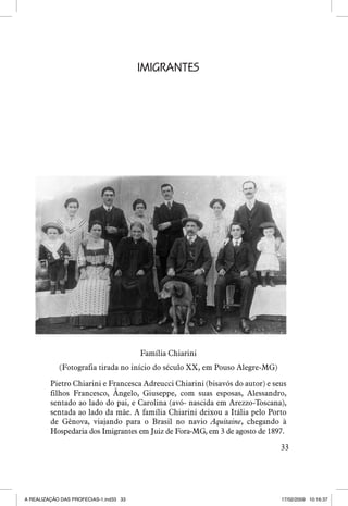 IMIGRANTES

Família Chiarini
(Fotografia tirada no início do século XX, em Pouso Alegre-MG)
Pietro Chiarini e Francesca Adreucci Chiarini (bisavós do autor) e seus
filhos Francesco, Ângelo, Giuseppe, com suas esposas, Alessandro,
sentado ao lado do pai, e Carolina (avó- nascida em Arezzo-Toscana),
sentada ao lado da mãe. A família Chiarini deixou a Itália pelo Porto
de Gênova, viajando para o Brasil no navio Aquitaine, chegando à
Hospedaria dos Imigrantes em Juiz de Fora-MG, em 3 de agosto de 1897.
33

A REALIZAÇÃO DAS PROFECIAS-1.ind33 33

17/02/2009 10:16:37

 