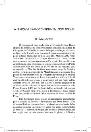 A FERROVIA TRANSCONTINENTAL DOM BOSCO
O Eixo Central
O eixo central imaginado para a Ferrovia de Dom Bosco
(Figura 1), com base no sonho visionário, tem início na cidade de
Cartagena, na Colômbia, e a partir daí segue em direção a Caracas,
na Venezuela, de onde toma o rumo sul, passando sucessivamente
pelas cidades brasileiras de Boa Vista-RR, Manaus-AM, Porto
Velho-RO, Cuiabá-MT e Campo Grande-MS. Desta cidade
continua rumo sul para Assunção, no Paraguai, e Buenos Aires, na
Argentina, de onde prossegue até atingir seu ponto final em Punta
Arenas, no Chile. São cerca de 10.777 km de um percurso que,
começando no Mar das Antilhas, no extremo norte da América
do Sul, termina no Estreito de Magalhães, no seu extremo Sul,
passando por um território de topografia favorável, pois em Boa
Vista, no extremo norte da Bacia Amazônica, a altitude é de 85
metros; altitude que se repete no extremo sul, em Porto Velho,
distante cerca de 1.686 km. Em Cuiabá, o centro geográfico da
América do Sul e divisor de águas das bacias do Amazonas e do
Prata, distante 1.456 km de Porto Velho, a altitude é de apenas
176m. De Cuiabá para o Sul, a cota é descendente, pois a região
a ser percorrida até Buenos Aires situa-se na Bacia do Rio da
Prata.
Não bastassem esses fatores extremamente importantes
para o traçado da ferrovia – fato notado por Dom Bosco: “Não
só as cordilheiras, mas também as cadeias de montanhas isoladas
naquelas planuras intermináveis eram por mim contempladas
(o brasil?)” –, acresce ainda que, em ambas as extremidades, ela
faz junção com os dois maiores oceanos do globo, o Atlântico
35

A REALIZAÇÃO DAS PROFECIAS-1.ind35 35

17/02/2009 10:16:38

 