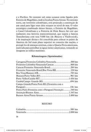 e o Pacífico. No extremo sul, esses oceanos estão ligados pelo
Estreito de Magalhães, onde se localiza Punta Arenas. No extremo
norte, em território colombiano, está projetada a construção de
um canal para ligar esses dois oceanos ao nível do mar. O valor
estratégico combinado desses fatores, o Estreito de Magalhães,
o Canal Colombiano e a Ferrovia de Dom Bosco, faz crer que
realmente esta ferrovia transcontinental, que supera a famosa
Transiberiana com seus 9.000 km (de Moscou a Vladivostok),
é de inspiração divina e foi concebida para colocar os países da
América do Sul num plano superior no concerto das nações, e
protegê-los de ameaças externas, como a Quarta Frota americana,
reativada para patrulhar as águas latino-americanas, tornando-as
inseguras ao tráfico marítimo.
Kilometragens (Aproximadas)
Cartagena/Fronteira Colômbia-Venezuela..........................300 km
Fronteira Colômbia-Venezuela/Caracas..............................800 km
Caracas/Fronteira Venezuela-Brasil....................................200 km
Fronteira Venezuela-Brasil/Boa Vista-RR......................... 220 km
Boa Vista/Manaus-AM.........................................................785 km
Manaus/Porto Velho-RO......................................................901 km
Porto Velho/Cuiabá-MT....................................................1.456 km
Cuiabá/Campo Grande-MS.................................................694 km
Campo Grande/Ponta Porã-MS (Fronteira com o
Paraguai)...............................................................................336 km
Ponta Porã (Fronteira com o Paraguai)/Assunção.............340 km
Assunção/Buenos Aires.....................................................1.345 km
Buenos Aires/Punta Arenas............................................. 2.400 km
RESUMO
Colômbia...............................................................................300 km
Venezuela............................................................................2.000 km
36

A REALIZAÇÃO DAS PROFECIAS-1.ind36 36

17/02/2009 10:16:38

 