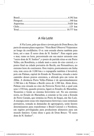 Brasil...................................................................................4.392 km
Paraguai.................................................................................340 km
Argentina...........................................................................3.620 km
Chile......................................................................................125 km
Total................................................................................. 10.777 km

A Via Leste
A Via Leste, pelo que disse o jovem guia de Dom Bosco, faz
parte do mesmo plano superior: “Note Bem! Observe! Viajaremos
ao longo da cordilheira. O sr. tem estrada aberta também para
leste, até o mar. É outro dom de N. Senhor”. Para seguir para
o mar, rumo ao leste, percorrendo em sua maior extensão esse
“outro dom de N. Senhor”, o ponto de partida situa-se em Porto
Velho, em Rondônia, a cidade mais a oeste do eixo central, e o
ponto final na cidade portuária do Recife, em Pernambuco, no
extremo leste do continente. Este trajeto, praticamente em linha
reta, tem cerca de 3.200 km e a topografia também é favorável,
pois em Palmas, capital do Estado do Tocantins, situada a meio
caminho desses pontos extremos, a altitude gira em torno de
200m. A distância Porto Velho-Palmas é de aproximadamente
1.700 km e de Palmas a Recife cerca de 1.500 km. Alem disso,
Palmas esta situada no eixo da Ferrovia Norte-Sul, a qual com
seus 1.550 km, quando prontos, ligará os Estados do Maranhão,
Tocantins e Goiás ao sistema ferroviário sul. No seu extremo
norte, no Estado do Maranhão, a conexão se faz com a Estrada
de Ferro Carajás, que termina no Porto de Itaqui, em São Luís.
A sinergia entre essas três importantes ferrovias e seus terminais
portuários, somada às demandas do agronegócio, serão fatores
determinantes para transformar o Brasil Central e o Nordeste,
em regiões privilegiadas para produzirem alimentos para um
mundo faminto. Como disse o guia de Dom Bosco: “É outro
dom de N. Senhor”.
37

A REALIZAÇÃO DAS PROFECIAS-1.ind37 37

17/02/2009 10:16:38

 