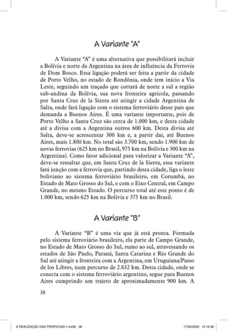 A Variante “A”
A Variante “A” é uma alternativa que possibilitará incluir
a Bolívia e norte da Argentina na área de influência da Ferrovia
de Dom Bosco. Essa ligação poderá ser feita a partir da cidade
de Porto Velho, no estado de Rondônia, onde tem início a Via
Leste, seguindo um traçado que cortará de norte a sul a região
sub-andina da Bolívia, sua nova fronteira agrícola, passando
por Santa Cruz de la Sierra até atingir a cidade Argentina de
Salta, onde fará ligação com o sistema ferroviário desse país que
demanda a Buenos Aires. É uma variante importante, pois de
Porto Velho a Santa Cruz são cerca de 1.000 km, e desta cidade
até a divisa com a Argentina outros 600 km. Desta divisa até
Salta, deve-se acrescentar 300 km e, a partir daí, até Buenos
Aires, mais 1.800 km. No total são 3.700 km, sendo 1.900 km de
novas ferrovias (625 km no Brasil, 975 km na Bolívia e 300 km na
Argentina). Como fator adicional para valorizar a Variante “A”,
deve-se ressaltar que, em Santa Cruz de la Sierra, essa variante
fará junção com a ferrovia que, partindo desta cidade, liga o leste
boliviano ao sistema ferroviário brasileiro, em Corumbá, no
Estado de Mato Grosso do Sul, e com o Eixo Central, em Campo
Grande, no mesmo Estado. O percurso total até este ponto é de
1.000 km, sendo 625 km na Bolívia e 375 km no Brasil.

A Variante “B”
A Variante “B” é uma via que já está pronta. Formada
pelo sistema ferroviário brasileiro, ela parte de Campo Grande,
no Estado de Mato Grosso do Sul, rumo ao sul, atravessando os
estados de São Paulo, Paraná, Santa Catarina e Rio Grande do
Sul até atingir a fronteira com a Argentina, em Uruguiana/Passo
de los Libres, num percurso de 2.832 km. Desta cidade, onde se
conecta com o sistema ferroviário argentino, segue para Buenos
Aires cumprindo um trajeto de aproximadamente 900 km. A
38

A REALIZAÇÃO DAS PROFECIAS-1.ind38 38

17/02/2009 10:16:38

 