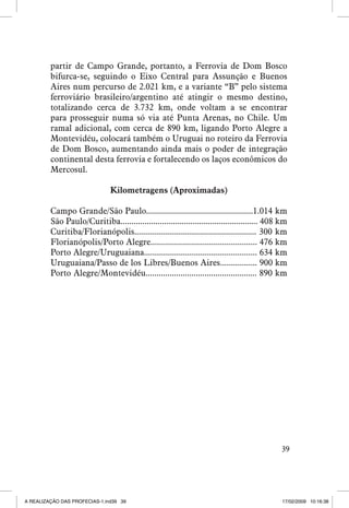 partir de Campo Grande, portanto, a Ferrovia de Dom Bosco
bifurca-se, seguindo o Eixo Central para Assunção e Buenos
Aires num percurso de 2.021 km, e a variante “B” pelo sistema
ferroviário brasileiro/argentino até atingir o mesmo destino,
totalizando cerca de 3.732 km, onde voltam a se encontrar
para prosseguir numa só via até Punta Arenas, no Chile. Um
ramal adicional, com cerca de 890 km, ligando Porto Alegre a
Montevidéu, colocará também o Uruguai no roteiro da Ferrovia
de Dom Bosco, aumentando ainda mais o poder de integração
continental desta ferrovia e fortalecendo os laços econômicos do
Mercosul.
Kilometragens (Aproximadas)
Campo Grande/São Paulo.................................................1.014 km
São Paulo/Curitiba............................................................... 408 km
Curitiba/Florianópolis........................................................ 300 km
Florianópolis/Porto Alegre................................................. 476 km
Porto Alegre/Uruguaiana.................................................... 634 km
Uruguaiana/Passo de los Libres/Buenos Aires................. 900 km
Porto Alegre/Montevidéu................................................... 890 km

39

A REALIZAÇÃO DAS PROFECIAS-1.ind39 39

17/02/2009 10:16:38

 
