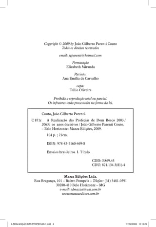 Copyright © 2009 by João Gilberto Parenti Couto
Todos os direitos reservados
email: jgparenti@hotmail.com
Formatação
Elizabeth Miranda
Revisão:
Ana Emília de Carvalho
capa:
Túlio Oliveira
Proibida a reprodução total ou parcial.
Os infratores serão processados na forma da lei.
Couto, João Gilberto Parenti.
C 871r

A Realização das Profecias de Dom Bosco 2003 /
2063: os anos decisivos / João Gilberto Parenti Couto.
– Belo Horizonte: Mazza Edições, 2009.
104 p. ; 21cm.
ISBN: 978-85-7160-469-8
Ensaios brasileiros. I. Título.
CDD: B869.43
CDU: 821.134.3(81)-4

Mazza Edições Ltda.
Rua Bragança, 101 – Bairro Pompéia – Telefax: (31) 3481-0591
30280-410 Belo Horizonte – MG
e-mail: edmazza@uai.com.br
www.mazzaedicoes.com.br


A REALIZAÇÃO DAS PROFECIAS-1.ind4 4

17/02/2009 10:16:29

 
