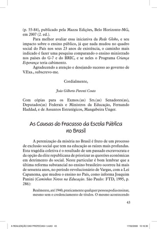 (p. 55-84), publicado pela Mazza Edições, Belo Horizonte-MG,
em 2007 (2. ed.).
Para melhor avaliar essa iniciativa da Rede Globo, e seu
impacto sobre o ensino público, já que nada mudou no quadro
social do País nos seus 23 anos de existência, o caminho mais
indicado é fazer uma pesquisa comparando o ensino ministrado
nos países do G-7 e do BRIC, e se neles o Programa Criança
Esperança teria cabimento.
Agradecendo a atenção e desejando sucesso ao governo de
V.Exa., subscrevo-me.
Cordialmente,
João Gilberto Parenti Couto

Com cópias para os Exmos.(as) Srs.(as) Senadores(as),
Deputados(as) Federais e Ministros da Educação, Fernando
Haddad, e de Assuntos Estratégicos, Mangabeira Unger.

As Causas do Fracasso da Escola Pública
no Brasil
A perenização da miséria no Brasil é fruto de um processo
de exclusão social que tem na educação as raízes mais profundas.
Esta tragédia coletiva é o resultado de um passado escravocrata e
da opção da elite republicana de priorizar as questões econômicas
em detrimento do social. Neste particular é bom lembrar que a
última reforma substancial no ensino brasileiro ocorreu há mais
de sessenta anos, no período revolucionário de Vargas, com a Lei
Capanema, que mudou o ensino no País, como informa Joaquim
Panini (Caminhos Novos na Educação. São Paulo: FTD, 1995, p.
286):
Realmente, até 1940, praticamente qualquer pessoa podia ensinar,
mesmo sem o credenciamento de títulos. O mesmo acontecendo
43

A REALIZAÇÃO DAS PROFECIAS-1.ind43 43

17/02/2009 10:16:39

 
