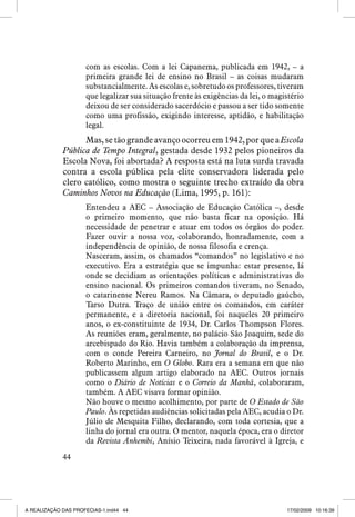 com as escolas. Com a lei Capanema, publicada em 1942, – a
primeira grande lei de ensino no Brasil – as coisas mudaram
substancialmente. As escolas e, sobretudo os professores, tiveram
que legalizar sua situação frente às exigências da lei, o magistério
deixou de ser considerado sacerdócio e passou a ser tido somente
como uma profissão, exigindo interesse, aptidão, e habilitação
legal.

Mas, se tão grande avanço ocorreu em 1942, por que a Escola
Pública de Tempo Integral, gestada desde 1932 pelos pioneiros da
Escola Nova, foi abortada? A resposta está na luta surda travada
contra a escola pública pela elite conservadora liderada pelo
clero católico, como mostra o seguinte trecho extraído da obra
Caminhos Novos na Educação (Lima, 1995, p. 161):
Entendeu a AEC – Associação de Educação Católica –, desde
o primeiro momento, que não basta ficar na oposição. Há
necessidade de penetrar e atuar em todos os órgãos do poder.
Fazer ouvir a nossa voz, colaborando, honradamente, com a
independência de opinião, de nossa filosofia e crença.
Nasceram, assim, os chamados “comandos” no legislativo e no
executivo. Era a estratégia que se impunha: estar presente, lá
onde se decidiam as orientações políticas e administrativas do
ensino nacional. Os primeiros comandos tiveram, no Senado,
o catarinense Nereu Ramos. Na Câmara, o deputado gaúcho,
Tarso Dutra. Traço de união entre os comandos, em caráter
permanente, e a diretoria nacional, foi naqueles 20 primeiro
anos, o ex-constituinte de 1934, Dr. Carlos Thompson Flores.
As reuniões eram, geralmente, no palácio São Joaquim, sede do
arcebispado do Rio. Havia também a colaboração da imprensa,
com o conde Pereira Carneiro, no Jornal do Brasil, e o Dr.
Roberto Marinho, em O Globo. Rara era a semana em que não
publicassem algum artigo elaborado na AEC. Outros jornais
como o Diário de Notícias e o Correio da Manhã, colaboraram,
também. A AEC visava formar opinião.
Não houve o mesmo acolhimento, por parte de O Estado de São
Paulo. Às repetidas audiências solicitadas pela AEC, acudia o Dr.
Júlio de Mesquita Filho, declarando, com toda cortesia, que a
linha do jornal era outra. O mentor, naquela época, era o diretor
da Revista Anhembi, Anísio Teixeira, nada favorável à Igreja, e
44

A REALIZAÇÃO DAS PROFECIAS-1.ind44 44

17/02/2009 10:16:39

 