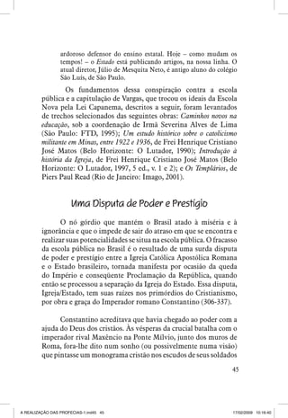 ardoroso defensor do ensino estatal. Hoje – como mudam os
tempos! – o Estado está publicando artigos, na nossa linha. O
atual diretor, Júlio de Mesquita Neto, é antigo aluno do colégio
São Luís, de São Paulo.

	 Os fundamentos dessa conspiração contra a escola
pública e a capitulação de Vargas, que trocou os ideais da Escola
Nova pela Lei Capanema, descritos a seguir, foram levantados
de trechos selecionados das seguintes obras: Caminhos novos na
educação, sob a coordenação de Irmã Severina Alves de Lima
(São Paulo: FTD, 1995); Um estudo histórico sobre o catolicismo
militante em Minas, entre 1922 e 1936, de Frei Henrique Cristiano
José Matos (Belo Horizonte: O Lutador, 1990); Introdução à
história da Igreja, de Frei Henrique Cristiano José Matos (Belo
Horizonte: O Lutador, 1997, 5 ed., v. 1 e 2); e Os Templários, de
Piers Paul Read (Rio de Janeiro: Imago, 2001).

Uma Disputa de Poder e Prestígio
O nó górdio que mantém o Brasil atado à miséria e à
ignorância e que o impede de sair do atraso em que se encontra e
realizar suas potencialidades se situa na escola pública. O fracasso
da escola pública no Brasil é o resultado de uma surda disputa
de poder e prestígio entre a Igreja Católica Apostólica Romana
e o Estado brasileiro, tornada manifesta por ocasião da queda
do Império e conseqüente Proclamação da República, quando
então se processou a separação da Igreja do Estado. Essa disputa,
Igreja/Estado, tem suas raízes nos primórdios do Cristianismo,
por obra e graça do Imperador romano Constantino (306-337).
Constantino acreditava que havia chegado ao poder com a
ajuda do Deus dos cristãos. Às vésperas da crucial batalha com o
imperador rival Maxêncio na Ponte Mílvio, junto dos muros de
Roma, fora-lhe dito num sonho (ou possivelmente numa visão)
que pintasse um monograma cristão nos escudos de seus soldados
45

A REALIZAÇÃO DAS PROFECIAS-1.ind45 45

17/02/2009 10:16:40

 