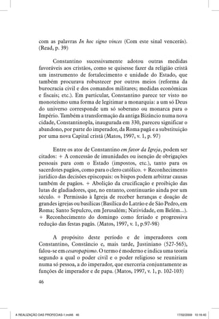 com as palavras In hoc signo vinces (Com este sinal vencerás).
(Read, p. 39)
	
Constantino sucessivamente adotou outras medidas
favoráveis aos cristãos, como se quisesse fazer da religião cristã
um instrumento de fortalecimento e unidade do Estado, que
também procurava robustecer por outros meios (reforma da
burocracia civil e dos comandos militares; medidas econômicas
e fiscais; etc.). Em particular, Constantino parece ter visto no
monoteísmo uma forma de legitimar a monarquia: a um só Deus
do universo corresponde um só soberano ou monarca para o
Império. Também a transformação da antiga Bizâncio numa nova
cidade, Constantinopla, inaugurada em 330, pareceu significar o
abandono, por parte do imperador, da Roma pagã e a substituição
por uma nova Capital cristã (Matos, 1997, v. 1, p. 97)
Entre os atos de Constantino em favor da Igreja, podem ser
citados: + A concessão de imunidades ou isenção de obrigações
pessoais para com o Estado (impostos, etc.), tanto para os
sacerdotes pagãos, como para o clero católico. + Reconhecimento
jurídico das decisões episcopais: os bispos podem arbitrar causas
também de pagãos. + Abolição da crucificação e proibição das
lutas de gladiadores, que, no entanto, continuarão ainda por um
século. + Permissão à Igreja de receber heranças e doação de
grandes igrejas ou basílicas (Basílica do Latrão e de São Pedro, em
Roma; Santo Sepulcro, em Jerusalém; Natividade, em Belém...).
+ Reconhecimento do domingo como feriado e progressiva
redução das festas pagãs. (Matos, 1997, v. 1, p.97-98)
A propósito deste período e de imperadores com
Constantino, Constâncio e, mais tarde, Justiniano (527-565),
falou-se em cesaropapismo. O termo é moderno e indica uma teoria
segundo a qual o poder civil e o poder religioso se reuniriam
numa só pessoa, a do imperador, que exerceria conjuntamente as
funções de imperador e de papa. (Matos, 1997, v. 1, p. 102-103)
46

A REALIZAÇÃO DAS PROFECIAS-1.ind46 46

17/02/2009 10:16:40

 