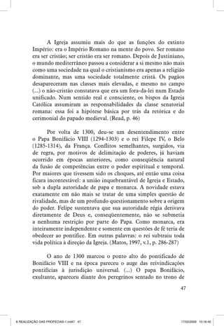 A Igreja assumiu mais do que as funções do extinto
Império: era o Império Romano na mente do povo. Ser romano
era ser cristão; ser cristão era ser romano. Depois de Justiniano,
o mundo mediterrâneo passou a considerar a si mesmo não mais
como uma sociedade na qual o cristianismo era apenas a religião
dominante, mas uma sociedade totalmente cristã. Os pagãos
desapareceram nas classes mais elevadas, e mesmo no campo
(...) o não-cristão constatava que era um fora-da-lei num Estado
unificado. Num sentido real e consciente, os bispos da Igreja
Católica assumiram as responsabilidades da classe senatorial
romana: essa foi a hipótese básica por trás da retórica e do
cerimonial do papado medieval. (Read, p. 46)
Por volta de 1300, deu-se um desentendimento entre
o Papa Bonifácio VIII (1294-1303) e o rei Filepe IV, o Belo
(1285-1314), da França. Conflitos semelhantes, surgidos, via
de regra, por motivos de delimitação de poderes, já haviam
ocorrido em épocas anteriores, como conseqüência natural
da fusão de competências entre o poder espiritual e temporal.
Por maiores que tivessem sido os choques, até então uma coisa
ficara incontestável: a união inquebrantável de Igreja e Estado,
sob a dupla autoridade de papa e monarca. A novidade estava
exatamente em não mais se tratar de uma simples questão de
rivalidade, mas de um profundo questionamento sobre a origem
do poder. Felipe sustentava que sua autoridade régia derivava
diretamente de Deus e, conseqüentemente, não se submetia
a nenhuma restrição por parte do Papa. Como monarca, era
inteiramente independente e somente em questões de fé teria de
obedecer ao pontífice. Em outras palavras: o rei subtraiu toda
vida política à direção da Igreja. (Matos, 1997, v.1, p. 286-287)
O ano de 1300 marcou o ponto alto do pontificado de
Bonifácio VIII e na época pareceu o auge das reivindicações
pontifícias à jurisdição universal. (...) O papa Bonifácio,
exultante, apareceu diante dos peregrinos sentado no trono de
47

A REALIZAÇÃO DAS PROFECIAS-1.ind47 47

17/02/2009 10:16:40

 