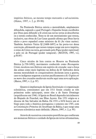 impérios ibéricos, ao mesmo tempo mercantis e salvacionista.
(Matos, 1997, v. 2, p. 89-90)
Na Península Ibérica existia a mentalidade, amplamente
difundida, segundo a qual Portugal e Espanha foram escolhidos
por Deus para difundir a fé cristã nas novas terras já descobertas
ou a serem conhecidas. Trata-se de um messianismo que ressoa,
inclusive, nas obras de Las Casas quando afirma que Deus havia
eleito o povo espanhol como ministro da fé (As vinte razões).
Também Antônio Vieira SJ [1608-1697] se faz porta-voz dessa
convicção, afirmando que nesses tempos surge um novo império,
o reino de Cristo na terra, governado pelo Papa (poder espiritual)
e pelo rei de Portugal (poder temporal). (MATOS, 1997, v.2,
p.95/97)
Cinco séculos de luta contra os Mouros na Península
Ibérica [c.750-1492], movimento conhecido como Reconquista
Cristã, inculcou nos ibéricos um espírito de cruzada: usar a força
das armas como meio legítimo na defesa da fé! Imbuídos desta
mesma mentalidade os conquistadores declaram justa a guerra,
caso os indígenas negarem a aceitar pacificamente a fé. O grito crê
ou morre dos cruzados medievais recebe aqui uma nova aplicação.
(Matos, 1997, v. 2, p. 97)
Quanto à implantação da Igreja-Instituição e à organização
eclesiástica, constatamos que em 1511 foram criadas as três
primeiras sedes episcopais, entre elas a de Santo Domingo
(arquidiocese em 1546). A Igreja no Brasil dependia inicialmente
do Bispado de Funchal, nas Ilhas Açores. Em 1551 erigiu-se a
diocese de São Salvador da Bahia. De 1551 a 1676 houve um só
bispo para toda a América portuguesa e somente em 1707, com
as Constituições Primeiras do Arcebispo da Bahia, é que surge uma
estrutura eclesiástica mais definida. (Matos, 1997, v. 2, p. 95)
Através de sucessivas concessões pontifícias que confiavam
aos monarcas ibéricos o cuidado da Igreja em terras ultramarinas,
49

A REALIZAÇÃO DAS PROFECIAS-1.ind49 49

17/02/2009 10:16:41

 