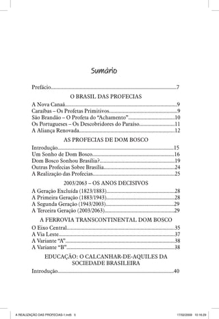 Sumário
Prefácio............................................................................................7
O BRASIL DAS PROFECIAS
A Nova Canaã..................................................................................9
Caraíbas – Os Profetas Primitivos..................................................9
São Brandão – O Profeta do “Achamento”..................................10
Os Portugueses – Os Descobridores do Paraíso..........................11
A Aliança Renovada......................................................................12
AS PROFECIAS DE DOM BOSCO
Introdução.....................................................................................15
Um Sonho de Dom Bosco............................................................16
Dom Bosco Sonhou Brasília?.......................................................19
Outras Profecias Sobre Brasília....................................................24
A Realização das Profecias............................................................25
2003/2063 – OS ANOS DECISIVOS
A Geração Excluída (1823/1883)..................................................28
A Primeira Geração (1883/1943)..................................................28
A Segunda Geração (1943/2003)..................................................29
A Terceira Geração (2003/2063)...................................................29
A FERROVIA TRANSCONTINENTAL DOM BOSCO
O Eixo Central...............................................................................35
A Via Leste.....................................................................................37
A Variante “A”................................................................................38
A Variante “B”...............................................................................38
EDUCAÇÃO: O CALCANHAR-DE-AQUILES DA
SOCIEDADE BRASILEIRA
Introdução.....................................................................................40


A REALIZAÇÃO DAS PROFECIAS-1.ind5 5

17/02/2009 10:16:29

 